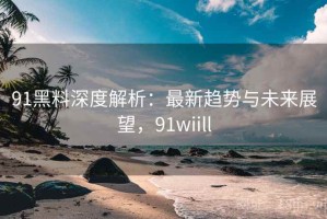91黑料深度解析：最新趋势与未来展望，91wiill