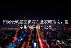 如何玩转星空影院？全攻略指南，星空影院是哪个公司