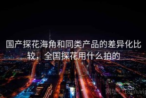 国产探花海角和同类产品的差异化比较，全国探花用什么拍的