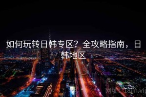 如何玩转日韩专区？全攻略指南，日韩地区
