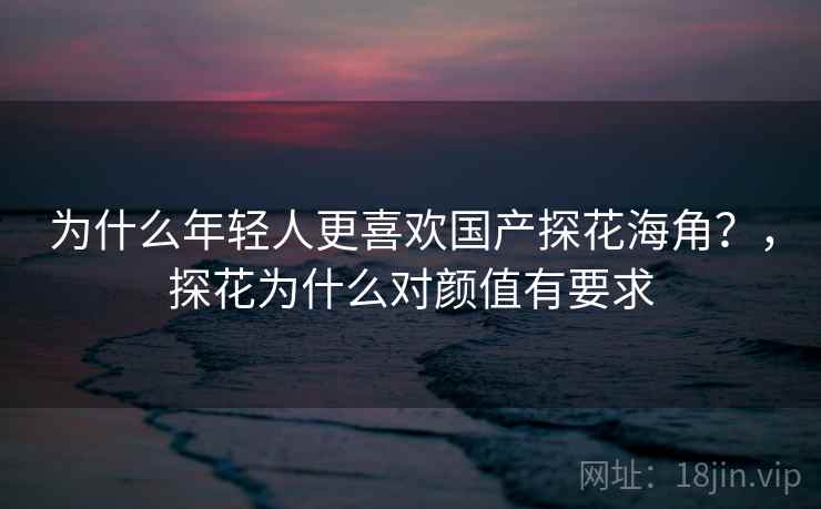 为什么年轻人更喜欢国产探花海角？，探花为什么对颜值有要求