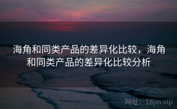 海角和同类产品的差异化比较，海角和同类产品的差异化比较分析