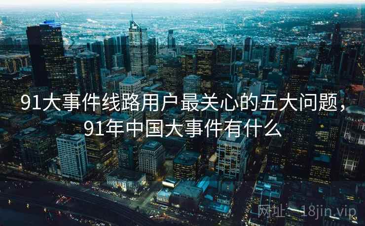 91大事件线路用户最关心的五大问题，91年中国大事件有什么