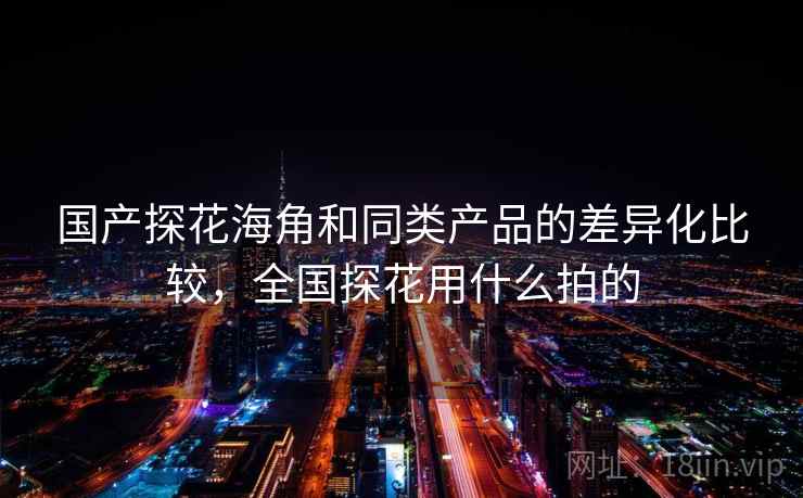 国产探花海角和同类产品的差异化比较,全国探花用什么拍的 国产探花海角和同类产品的差异化比较,全国探花用什么拍的
