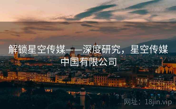 解锁星空传媒——深度研究,星空传媒中国有限公司 解锁星空传媒——深度研究,星空传媒中国有限公司