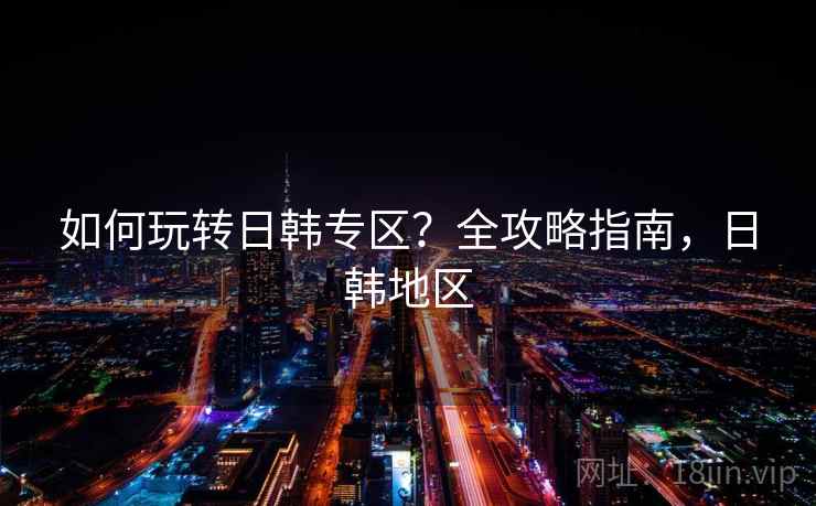 如何玩转日韩专区?全攻略指南,日韩地区 如何玩转日韩专区?全攻略指南,日韩地区